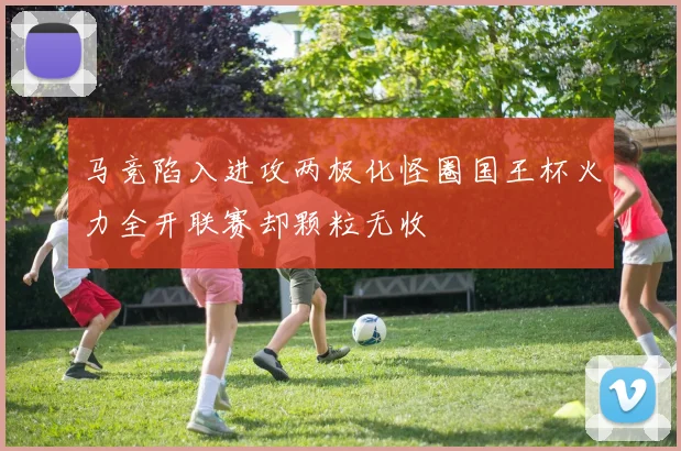 马竞陷入进攻两极化怪圈国王杯火力全开联赛却颗粒无收