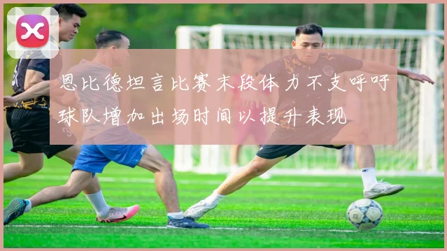 恩比德坦言比赛末段体力不支呼吁球队增加出场时间以提升表现