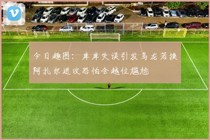 今日趣图：库库失误引发乌龙若换阿扎尔进攻恐怕会越位尴尬
