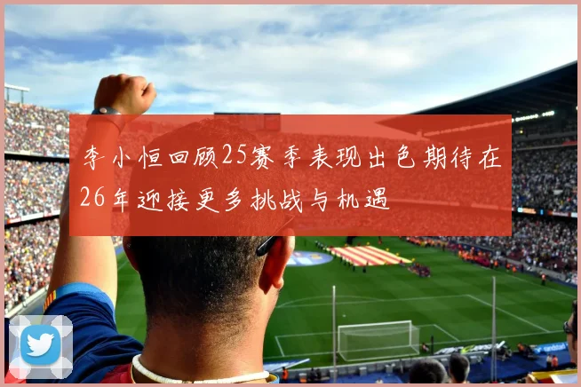 李小恒回顾25赛季表现出色期待在26年迎接更多挑战与机遇