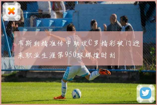 韦斯利精准传中助攻C罗精彩破门迎来职业生涯第950球辉煌时刻