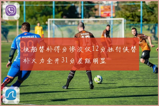 快船替补得分惨淡仅12分独行侠替补火力全开31分差距明显