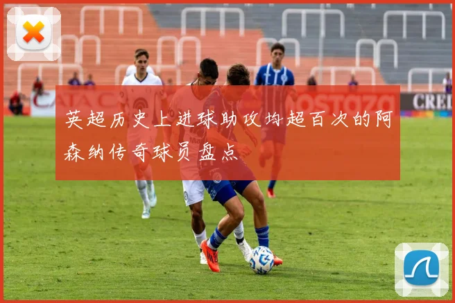 英超历史上进球助攻均超百次的阿森纳传奇球员盘点