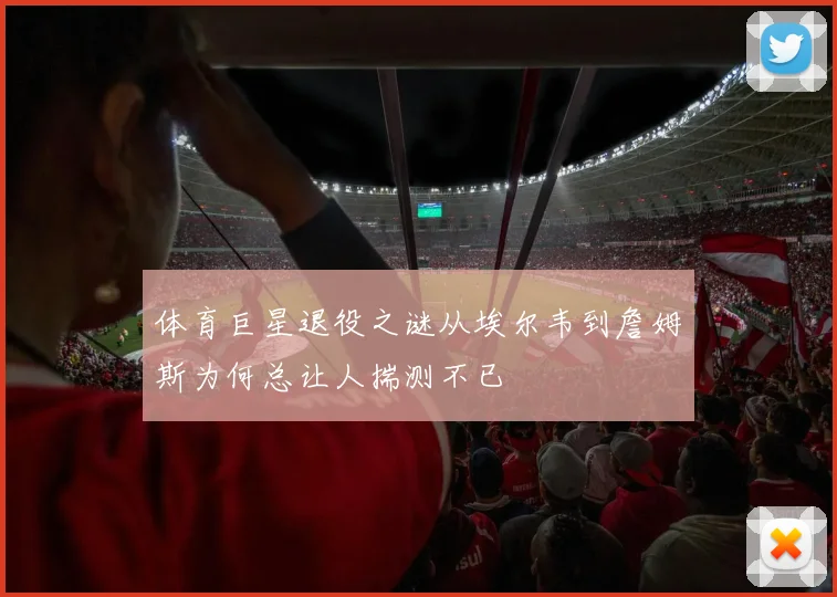 体育巨星退役之谜从埃尔韦到詹姆斯为何总让人揣测不已