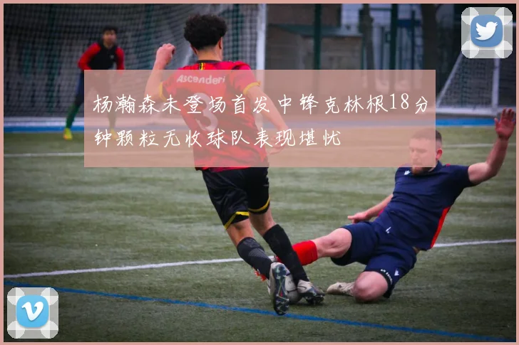 杨瀚森未登场首发中锋克林根18分钟颗粒无收球队表现堪忧