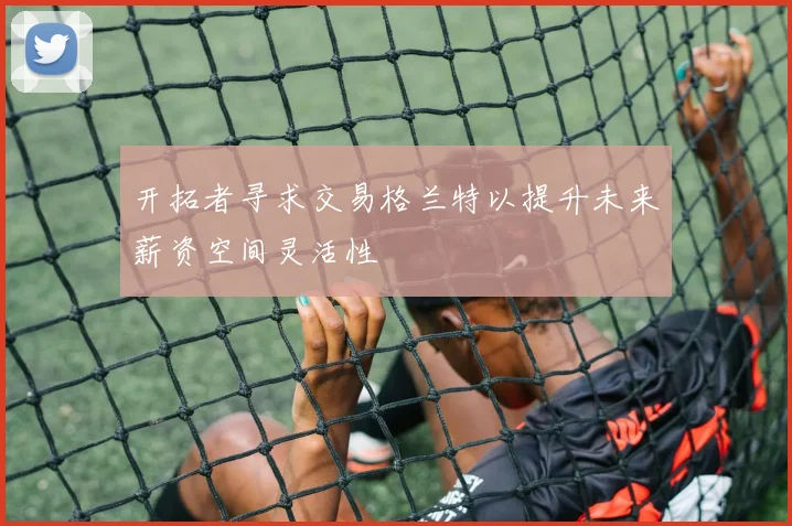 开拓者寻求交易格兰特以提升未来薪资空间灵活性