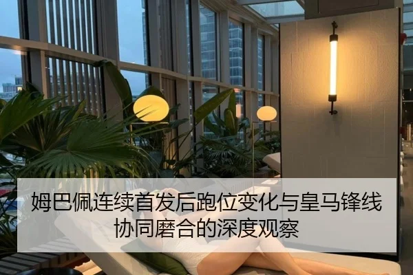 姆巴佩连续首发后跑位变化与皇马锋线协同磨合的深度观察